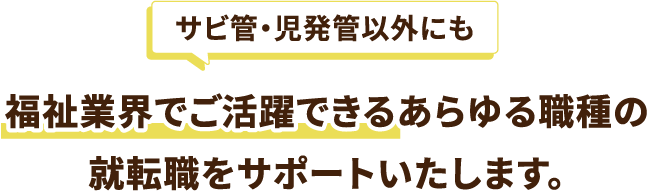 サビ管・児発管以外にも福祉業界でご活躍できるあらゆる職種の就転職をサポートいたします。