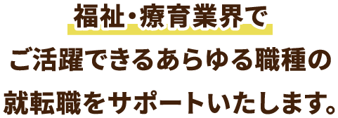 福祉・療育業界でご活躍できるあらゆる職種の就転職をサポートいたします。